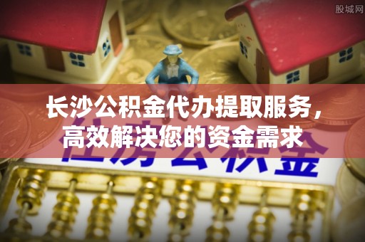 平泉长沙公积金代办提取服务，高效解决您的资金需求