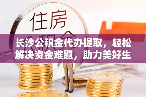 平泉长沙公积金代办提取，轻松解决资金难题，助力美好生活