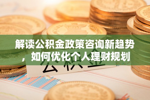 平泉解读公积金政策咨询新趋势，如何优化个人理财规划
