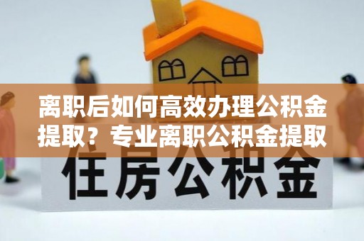 平泉离职后如何高效办理公积金提取？专业离职公积金提取代办服务详解