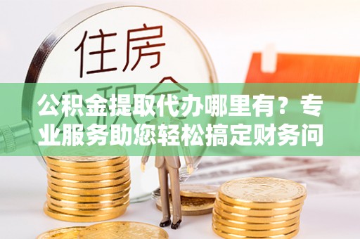 平泉公积金提取代办哪里有？专业服务助您轻松搞定财务问题