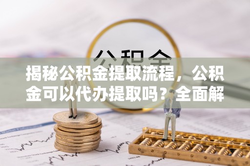平泉揭秘公积金提取流程，公积金可以代办提取吗？全面解析与实用指南