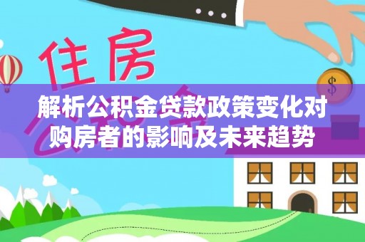 平泉解析公积金贷款政策变化对购房者的影响及未来趋势