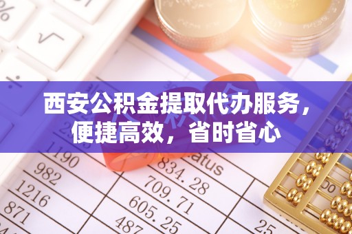 平泉西安公积金提取代办服务，便捷高效，省时省心