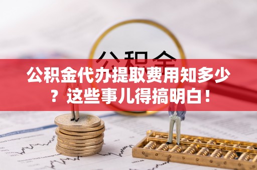 平泉公积金代办提取费用知多少？这些事儿得搞明白！