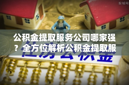 平泉公积金提取服务公司哪家强？全方位解析公积金提取服务公司的那些事儿