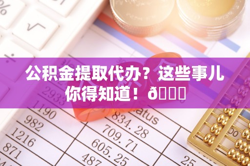 平泉公积金提取代办？这些事儿你得知道！😎