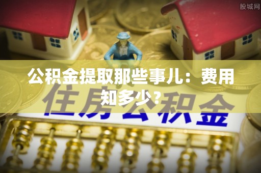 平泉公积金提取那些事儿：费用知多少？