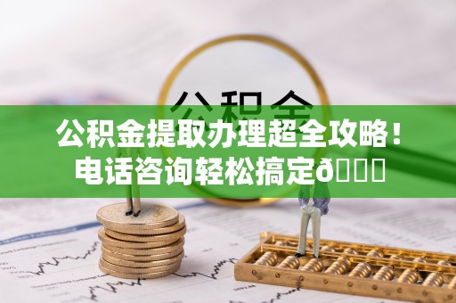 平泉公积金提取办理超全攻略！电话咨询轻松搞定😎