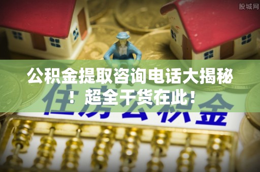 平泉公积金提取咨询电话大揭秘！超全干货在此！