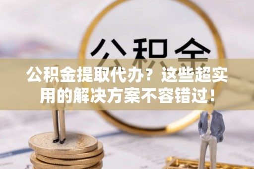 平泉公积金提取代办？这些超实用的解决方案不容错过！