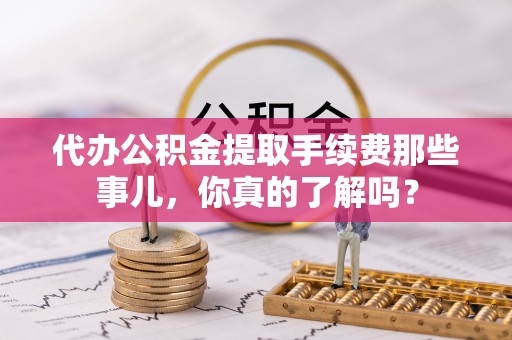 平泉代办公积金提取手续费那些事儿，你真的了解吗？