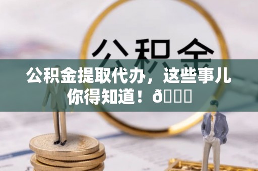 平泉公积金提取代办，这些事儿你得知道！😎