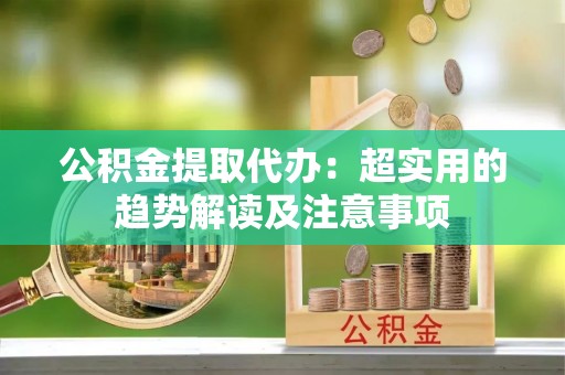 平泉公积金提取代办：超实用的趋势解读及注意事项