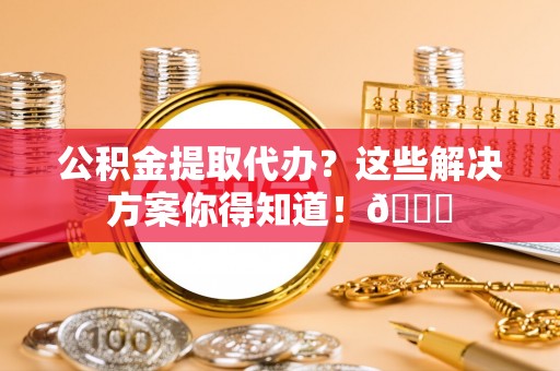 平泉公积金提取代办？这些解决方案你得知道！😎