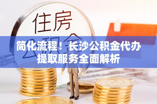 平泉简化流程！长沙公积金代办提取服务全面解析