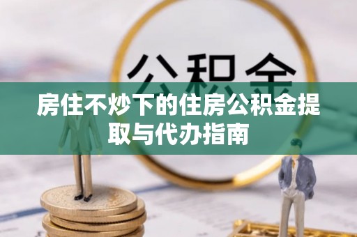 平泉房住不炒下的住房公积金提取与代办指南