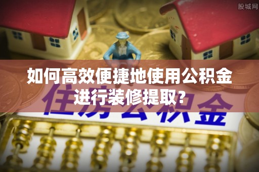平泉如何高效便捷地使用公积金进行装修提取？