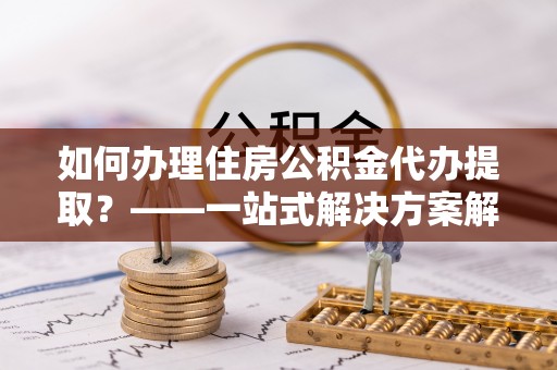 平泉如何办理住房公积金代办提取？——一站式解决方案解析